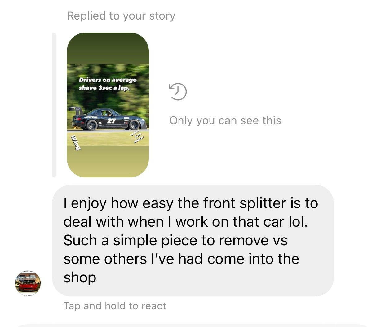 Instagram message showing a reply to a story. The story features a race car with the text, "Drivers on average shave 3 sec a lap." The reply says, "I enjoy how easy the front splitter is to deal with when I work on that car lol. Such a simple piece to remove vs some others I’ve had come into the shop, especially with those Miata Sturdy Boii Splitter Mounts '90-05 NA/NB from 9livesracing.”
